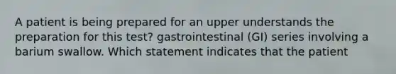 A patient is being prepared for an upper understands the preparation for this test? gastrointestinal (GI) series involving a barium swallow. Which statement indicates that the patient