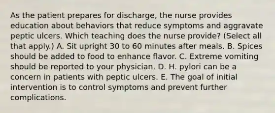 As the patient prepares for discharge, the nurse provides education about behaviors that reduce symptoms and aggravate peptic ulcers. Which teaching does the nurse provide? (Select all that apply.) A. Sit upright 30 to 60 minutes after meals. B. Spices should be added to food to enhance flavor. C. Extreme vomiting should be reported to your physician. D. H. pylori can be a concern in patients with peptic ulcers. E. The goal of initial intervention is to control symptoms and prevent further complications.