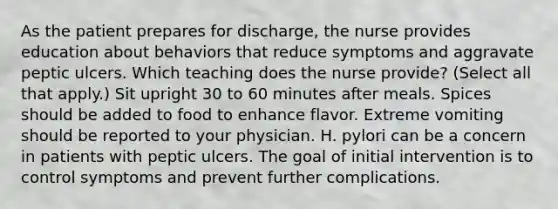 As the patient prepares for discharge, the nurse provides education about behaviors that reduce symptoms and aggravate peptic ulcers. Which teaching does the nurse provide? (Select all that apply.) Sit upright 30 to 60 minutes after meals. Spices should be added to food to enhance flavor. Extreme vomiting should be reported to your physician. H. pylori can be a concern in patients with peptic ulcers. The goal of initial intervention is to control symptoms and prevent further complications.