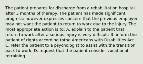 The patient prepares for discharge from a rehabilitation hospital after 3 months of therapy. The patient has made significant progress; however expresses concern that the previous employer may not want the patient to return to work due to the injury. The most appropriate action is to: A. explain to the patient that return to work after a serious injury is very difficult. B. inform the patient of rights according to<a href='https://www.questionai.com/knowledge/keiVE7hxWY-the-american' class='anchor-knowledge'>the american</a>s with Disabilities Act. C. refer the patient to a psychologist to assist with the transition back to work. D. request that the patient consider vocational retraining.