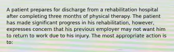 A patient prepares for discharge from a rehabilitation hospital after completing three months of physical therapy. The patient has made significant progress in his rehabilitation, however, expresses concern that his previous employer may not want him to return to work due to his injury. The most appropriate action is to: