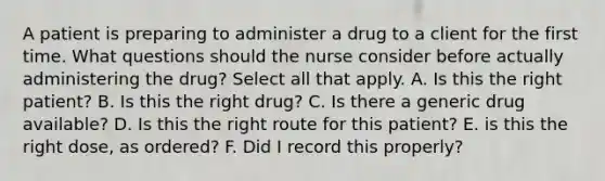 A patient is preparing to administer a drug to a client for the first time. What questions should the nurse consider before actually administering the drug? Select all that apply. A. Is this the right patient? B. Is this the right drug? C. Is there a generic drug available? D. Is this the right route for this patient? E. is this the right dose, as ordered? F. Did I record this properly?