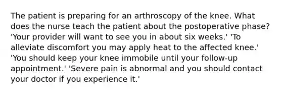 The patient is preparing for an arthroscopy of the knee. What does the nurse teach the patient about the postoperative phase? 'Your provider will want to see you in about six weeks.' 'To alleviate discomfort you may apply heat to the affected knee.' 'You should keep your knee immobile until your follow-up appointment.' 'Severe pain is abnormal and you should contact your doctor if you experience it.'