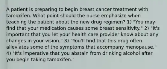 A patient is preparing to begin breast cancer treatment with tamoxifen. What point should the nurse emphasize when teaching the patient about the new drug regimen? 1) "You may find that your medication causes some breast sensitivity." 2) "It's important that you let your health care provider know about any changes in your vision." 3) "You'll find that this drug often alleviates some of the symptoms that accompany menopause." 4) "It's imperative that you abstain from drinking alcohol after you begin taking tamoxifen."