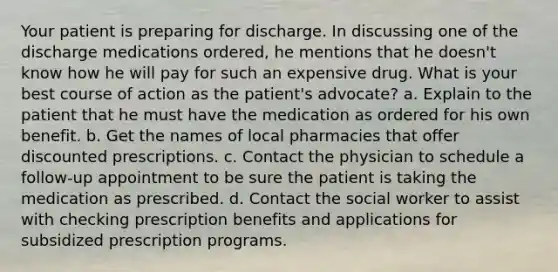 Your patient is preparing for discharge. In discussing one of the discharge medications ordered, he mentions that he doesn't know how he will pay for such an expensive drug. What is your best course of action as the patient's advocate? a. Explain to the patient that he must have the medication as ordered for his own benefit. b. Get the names of local pharmacies that offer discounted prescriptions. c. Contact the physician to schedule a follow-up appointment to be sure the patient is taking the medication as prescribed. d. Contact the social worker to assist with checking prescription benefits and applications for subsidized prescription programs.