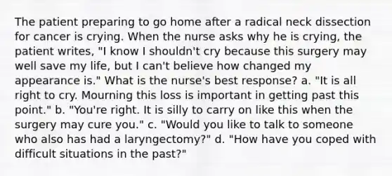 The patient preparing to go home after a radical neck dissection for cancer is crying. When the nurse asks why he is crying, the patient writes, "I know I shouldn't cry because this surgery may well save my life, but I can't believe how changed my appearance is." What is the nurse's best response? a. "It is all right to cry. Mourning this loss is important in getting past this point." b. "You're right. It is silly to carry on like this when the surgery may cure you." c. "Would you like to talk to someone who also has had a laryngectomy?" d. "How have you coped with difficult situations in the past?"