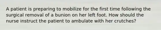 A patient is preparing to mobilize for the first time following the surgical removal of a bunion on her left foot. How should the nurse instruct the patient to ambulate with her crutches?