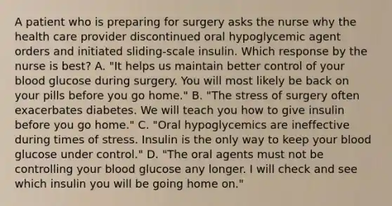 A patient who is preparing for surgery asks the nurse why the health care provider discontinued oral hypoglycemic agent orders and initiated sliding-scale insulin. Which response by the nurse is best? A. "It helps us maintain better control of your blood glucose during surgery. You will most likely be back on your pills before you go home." B. "The stress of surgery often exacerbates diabetes. We will teach you how to give insulin before you go home." C. "Oral hypoglycemics are ineffective during times of stress. Insulin is the only way to keep your blood glucose under control." D. "The oral agents must not be controlling your blood glucose any longer. I will check and see which insulin you will be going home on."