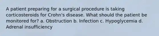 A patient preparing for a surgical procedure is taking corticosteroids for Crohn's disease. What should the patient be monitored for? a. Obstruction b. Infection c. Hypoglycemia d. Adrenal insufficiency