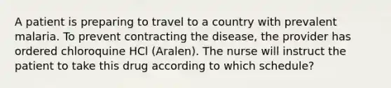 A patient is preparing to travel to a country with prevalent malaria. To prevent contracting the disease, the provider has ordered chloroquine HCl (Aralen). The nurse will instruct the patient to take this drug according to which schedule?