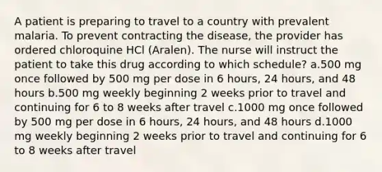 A patient is preparing to travel to a country with prevalent malaria. To prevent contracting the disease, the provider has ordered chloroquine HCl (Aralen). The nurse will instruct the patient to take this drug according to which schedule? a.500 mg once followed by 500 mg per dose in 6 hours, 24 hours, and 48 hours b.500 mg weekly beginning 2 weeks prior to travel and continuing for 6 to 8 weeks after travel c.1000 mg once followed by 500 mg per dose in 6 hours, 24 hours, and 48 hours d.1000 mg weekly beginning 2 weeks prior to travel and continuing for 6 to 8 weeks after travel