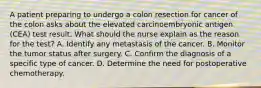 A patient preparing to undergo a colon resection for cancer of the colon asks about the elevated carcinoembryonic antigen (CEA) test result. What should the nurse explain as the reason for the test? A. Identify any metastasis of the cancer. B. Monitor the tumor status after surgery. C. Confirm the diagnosis of a specific type of cancer. D. Determine the need for postoperative chemotherapy.