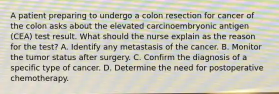 A patient preparing to undergo a colon resection for cancer of the colon asks about the elevated carcinoembryonic antigen (CEA) test result. What should the nurse explain as the reason for the test? A. Identify any metastasis of the cancer. B. Monitor the tumor status after surgery. C. Confirm the diagnosis of a specific type of cancer. D. Determine the need for postoperative chemotherapy.