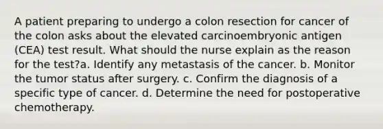 A patient preparing to undergo a colon resection for cancer of the colon asks about the elevated carcinoembryonic antigen (CEA) test result. What should the nurse explain as the reason for the test?a. Identify any metastasis of the cancer. b. Monitor the tumor status after surgery. c. Confirm the diagnosis of a specific type of cancer. d. Determine the need for postoperative chemotherapy.