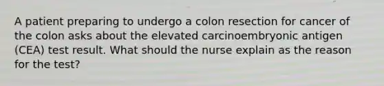 A patient preparing to undergo a colon resection for cancer of the colon asks about the elevated carcinoembryonic antigen (CEA) test result. What should the nurse explain as the reason for the test?