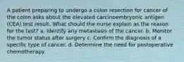 A patient preparing to undergo a colon resection for cancer of the colon asks about the elevated carcinoembryonic antigen (CEA) test result. What should the nurse explain as the reason for the test? a. Identify any metastasis of the cancer. b. Monitor the tumor status after surgery c. Confirm the diagnosis of a specific type of cancer. d. Determine the need for postoperative chemotherapy