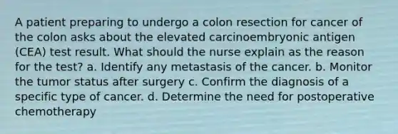 A patient preparing to undergo a colon resection for cancer of the colon asks about the elevated carcinoembryonic antigen (CEA) test result. What should the nurse explain as the reason for the test? a. Identify any metastasis of the cancer. b. Monitor the tumor status after surgery c. Confirm the diagnosis of a specific type of cancer. d. Determine the need for postoperative chemotherapy