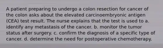 A patient preparing to undergo a colon resection for cancer of the colon asks about the elevated carcinoembryonic antigen (CEA) test result. The nurse explains that the test is used to a. identify any metastasis of the cancer. b. monitor the tumor status after surgery. c. confirm the diagnosis of a specific type of cancer. d. determine the need for postoperative chemotherapy.