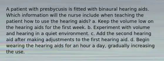 A patient with presbycusis is fitted with binaural hearing aids. Which information will the nurse include when teaching the patient how to use the hearing aids? a. Keep the volume low on the hearing aids for the first week. b. Experiment with volume and hearing in a quiet environment. c. Add the second hearing aid after making adjustments to the first hearing aid. d. Begin wearing the hearing aids for an hour a day, gradually increasing the use.