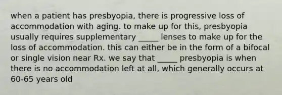 when a patient has presbyopia, there is progressive loss of accommodation with aging. to make up for this, presbyopia usually requires supplementary _____ lenses to make up for the loss of accommodation. this can either be in the form of a bifocal or single vision near Rx. we say that _____ presbyopia is when there is no accommodation left at all, which generally occurs at 60-65 years old