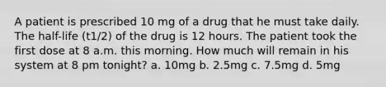 A patient is prescribed 10 mg of a drug that he must take daily. The half-life (t1/2) of the drug is 12 hours. The patient took the first dose at 8 a.m. this morning. How much will remain in his system at 8 pm tonight? a. 10mg b. 2.5mg c. 7.5mg d. 5mg