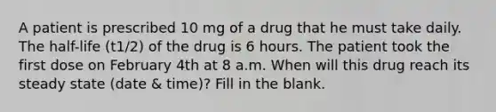 A patient is prescribed 10 mg of a drug that he must take daily. The half-life (t1/2) of the drug is 6 hours. The patient took the first dose on February 4th at 8 a.m. When will this drug reach its steady state (date & time)? Fill in the blank.