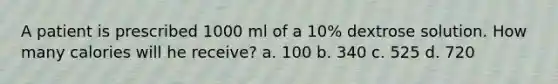 A patient is prescribed 1000 ml of a 10% dextrose solution. How many calories will he receive? a. 100 b. 340 c. 525 d. 720