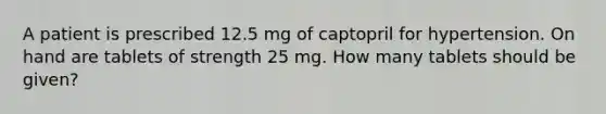 A patient is prescribed 12.5 mg of captopril for hypertension. On hand are tablets of strength 25 mg. How many tablets should be given?