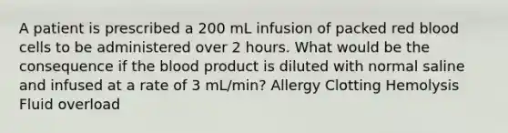 A patient is prescribed a 200 mL infusion of packed red blood cells to be administered over 2 hours. What would be the consequence if the blood product is diluted with normal saline and infused at a rate of 3 mL/min? Allergy Clotting Hemolysis Fluid overload