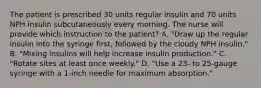 The patient is prescribed 30 units regular insulin and 70 units NPH insulin subcutaneously every morning. The nurse will provide which instruction to the patient? A. "Draw up the regular insulin into the syringe first, followed by the cloudy NPH insulin." B. "Mixing insulins will help increase insulin production." C. "Rotate sites at least once weekly." D. "Use a 23- to 25-gauge syringe with a 1-inch needle for maximum absorption."