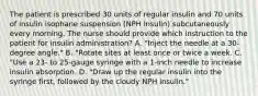 The patient is prescribed 30 units of regular insulin and 70 units of insulin isophane suspension (NPH insulin) subcutaneously every morning. The nurse should provide which instruction to the patient for insulin administration? A. "Inject the needle at a 30-degree angle." B. "Rotate sites at least once or twice a week. C. "Use a 23- to 25-gauge syringe with a 1-inch needle to increase insulin absorption. D. "Draw up the regular insulin into the syringe first, followed by the cloudy NPH insulin."