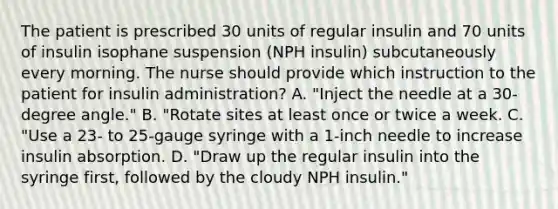 The patient is prescribed 30 units of regular insulin and 70 units of insulin isophane suspension (NPH insulin) subcutaneously every morning. The nurse should provide which instruction to the patient for insulin administration? A. "Inject the needle at a 30-degree angle." B. "Rotate sites at least once or twice a week. C. "Use a 23- to 25-gauge syringe with a 1-inch needle to increase insulin absorption. D. "Draw up the regular insulin into the syringe first, followed by the cloudy NPH insulin."