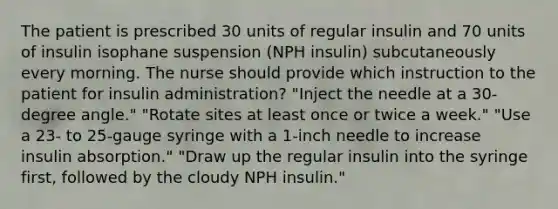 The patient is prescribed 30 units of regular insulin and 70 units of insulin isophane suspension (NPH insulin) subcutaneously every morning. The nurse should provide which instruction to the patient for insulin administration? "Inject the needle at a 30-degree angle." "Rotate sites at least once or twice a week." "Use a 23- to 25-gauge syringe with a 1-inch needle to increase insulin absorption." "Draw up the regular insulin into the syringe first, followed by the cloudy NPH insulin."