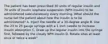 The patient has been prescribed 30 units of regular insulin and 70 units of insulin isophane suspension (NPH insulin) to be administered subcutaneously every morning. What should the nurse tell the patient about how the insulin is to be administered? A. Inject the needle at a 30-degree angle B. Use the 23 to 25 gauge syringe with a 1 inch needle to increase insulin absorption C. Draw up the regular insulin into the syringe first, followed by the cloudy NPH insulin D. Rotate sites at least once or twice a week"