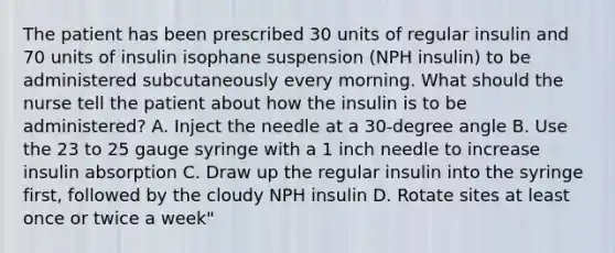 The patient has been prescribed 30 units of regular insulin and 70 units of insulin isophane suspension (NPH insulin) to be administered subcutaneously every morning. What should the nurse tell the patient about how the insulin is to be administered? A. Inject the needle at a 30-degree angle B. Use the 23 to 25 gauge syringe with a 1 inch needle to increase insulin absorption C. Draw up the regular insulin into the syringe first, followed by the cloudy NPH insulin D. Rotate sites at least once or twice a week"