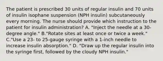 The patient is prescribed 30 units of regular insulin and 70 units of insulin isophane suspension (NPH insulin) subcutaneously every morning. The nurse should provide which instruction to the patient for insulin administration? A. "Inject the needle at a 30-degree angle." B."Rotate sites at least once or twice a week." C."Use a 23- to 25-gauge syringe with a 1-inch needle to increase insulin absorption." D. "Draw up the regular insulin into the syringe first, followed by the cloudy NPH insulin."