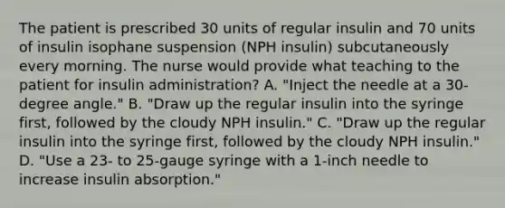 The patient is prescribed 30 units of regular insulin and 70 units of insulin isophane suspension (NPH insulin) subcutaneously every morning. The nurse would provide what teaching to the patient for insulin administration? A. "Inject the needle at a 30-degree angle." B. "Draw up the regular insulin into the syringe first, followed by the cloudy NPH insulin." C. "Draw up the regular insulin into the syringe first, followed by the cloudy NPH insulin." D. "Use a 23- to 25-gauge syringe with a 1-inch needle to increase insulin absorption."