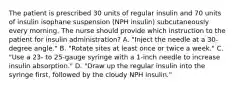 The patient is prescribed 30 units of regular insulin and 70 units of insulin isophane suspension (NPH insulin) subcutaneously every morning. The nurse should provide which instruction to the patient for insulin administration? A. "Inject the needle at a 30-degree angle." B. "Rotate sites at least once or twice a week." C. "Use a 23- to 25-gauge syringe with a 1-inch needle to increase insulin absorption." D. "Draw up the regular insulin into the syringe first, followed by the cloudy NPH insulin."