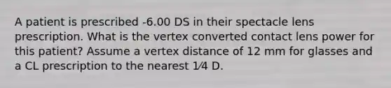 A patient is prescribed -6.00 DS in their spectacle lens prescription. What is the vertex converted contact lens power for this patient? Assume a vertex distance of 12 mm for glasses and a CL prescription to the nearest 1⁄4 D.