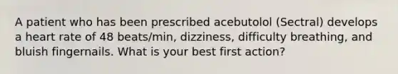 A patient who has been prescribed acebutolol (Sectral) develops a heart rate of 48 beats/min, dizziness, difficulty breathing, and bluish fingernails. What is your best first action?