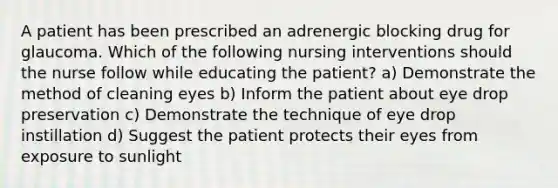 A patient has been prescribed an adrenergic blocking drug for glaucoma. Which of the following nursing interventions should the nurse follow while educating the patient? a) Demonstrate the method of cleaning eyes b) Inform the patient about eye drop preservation c) Demonstrate the technique of eye drop instillation d) Suggest the patient protects their eyes from exposure to sunlight