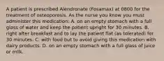 A patient is prescribed Alendronate (Fosamax) at 0800 for the treatment of osteoporosis. As the nurse you know you must administer this medication: A. on an empty stomach with a full glass of water and keep the patient upright for 30 minutes. B. right after breakfast and to lay the patient flat (as tolerated) for 30 minutes. C. with food but to avoid giving this medication with dairy products. D. on an empty stomach with a full glass of juice or milk.