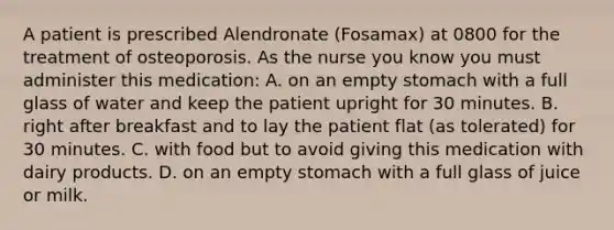 A patient is prescribed Alendronate (Fosamax) at 0800 for the treatment of osteoporosis. As the nurse you know you must administer this medication: A. on an empty stomach with a full glass of water and keep the patient upright for 30 minutes. B. right after breakfast and to lay the patient flat (as tolerated) for 30 minutes. C. with food but to avoid giving this medication with dairy products. D. on an empty stomach with a full glass of juice or milk.