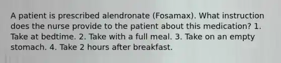 A patient is prescribed alendronate (Fosamax). What instruction does the nurse provide to the patient about this medication? 1. Take at bedtime. 2. Take with a full meal. 3. Take on an empty stomach. 4. Take 2 hours after breakfast.