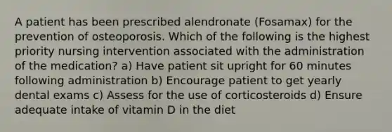 A patient has been prescribed alendronate (Fosamax) for the prevention of osteoporosis. Which of the following is the highest priority nursing intervention associated with the administration of the medication? a) Have patient sit upright for 60 minutes following administration b) Encourage patient to get yearly dental exams c) Assess for the use of corticosteroids d) Ensure adequate intake of vitamin D in the diet