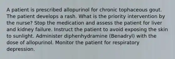 A patient is prescribed allopurinol for chronic tophaceous gout. The patient develops a rash. What is the priority intervention by the nurse? Stop the medication and assess the patient for liver and kidney failure. Instruct the patient to avoid exposing the skin to sunlight. Administer diphenhydramine (Benadryl) with the dose of allopurinol. Monitor the patient for respiratory depression.