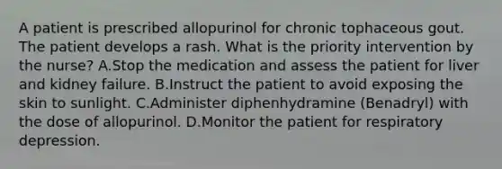 A patient is prescribed allopurinol for chronic tophaceous gout. The patient develops a rash. What is the priority intervention by the nurse? A.Stop the medication and assess the patient for liver and kidney failure. B.Instruct the patient to avoid exposing the skin to sunlight. C.Administer diphenhydramine (Benadryl) with the dose of allopurinol. D.Monitor the patient for respiratory depression.