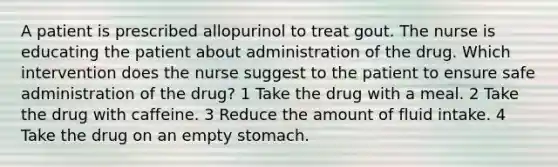 A patient is prescribed allopurinol to treat gout. The nurse is educating the patient about administration of the drug. Which intervention does the nurse suggest to the patient to ensure safe administration of the drug? 1 Take the drug with a meal. 2 Take the drug with caffeine. 3 Reduce the amount of fluid intake. 4 Take the drug on an empty stomach.