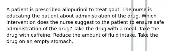 A patient is prescribed allopurinol to treat gout. The nurse is educating the patient about administration of the drug. Which intervention does the nurse suggest to the patient to ensure safe administration of the drug? Take the drug with a meal. Take the drug with caffeine. Reduce the amount of fluid intake. Take the drug on an empty stomach.