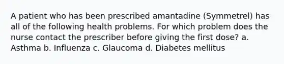 A patient who has been prescribed amantadine (Symmetrel) has all of the following health problems. For which problem does the nurse contact the prescriber before giving the first dose? a. Asthma b. Influenza c. Glaucoma d. Diabetes mellitus